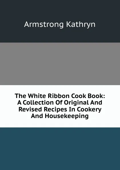 Обложка книги The White Ribbon Cook Book: A Collection Of Original And Revised Recipes In Cookery And Housekeeping, Armstrong Kathryn