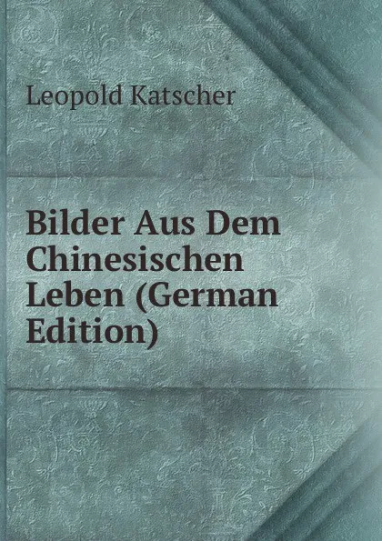 Обложка книги Bilder Aus Dem Chinesischen Leben (German Edition), Leopold Katscher