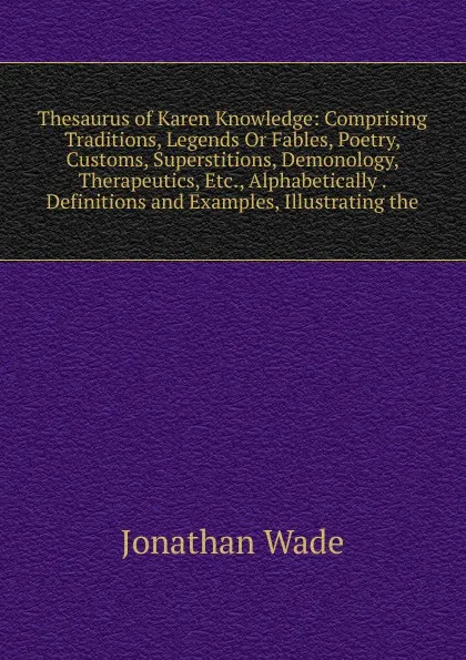 Обложка книги Thesaurus of Karen Knowledge: Comprising Traditions, Legends Or Fables, Poetry, Customs, Superstitions, Demonology, Therapeutics, Etc., Alphabetically . Definitions and Examples, Illustrating the, Jonathan Wade