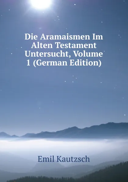 Обложка книги Die Aramaismen Im Alten Testament Untersucht, Volume 1 (German Edition), Emil Kautzsch