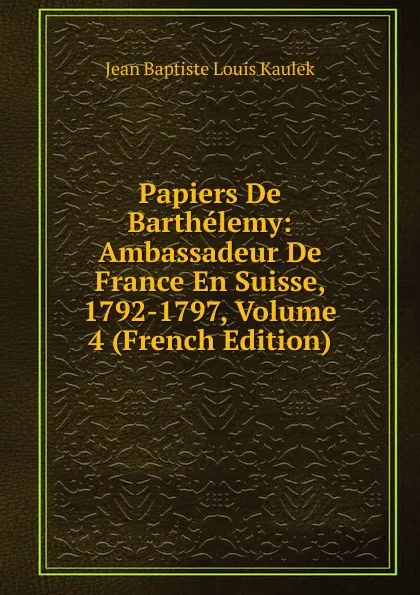 Обложка книги Papiers De Barthelemy: Ambassadeur De France En Suisse, 1792-1797, Volume 4 (French Edition), Jean Baptiste Louis Kaulek