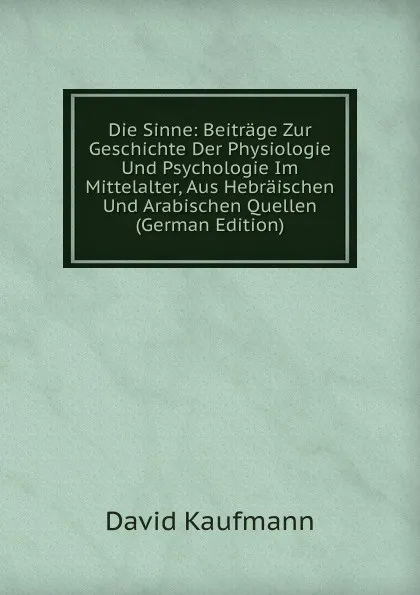 Обложка книги Die Sinne: Beitrage Zur Geschichte Der Physiologie Und Psychologie Im Mittelalter, Aus Hebraischen Und Arabischen Quellen (German Edition), David Kaufmann