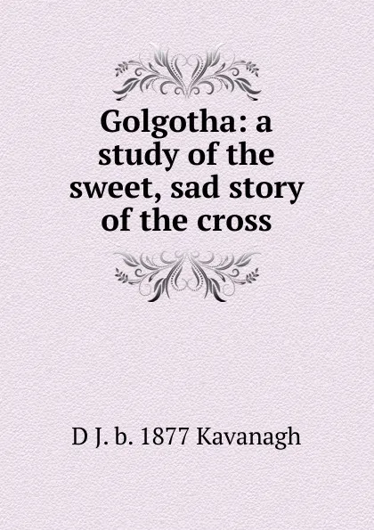 Обложка книги Golgotha: a study of the sweet, sad story of the cross, D J. b. 1877 Kavanagh