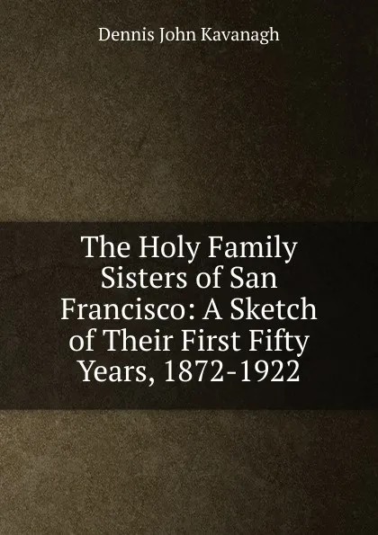 Обложка книги The Holy Family Sisters of San Francisco: A Sketch of Their First Fifty Years, 1872-1922, Dennis John Kavanagh