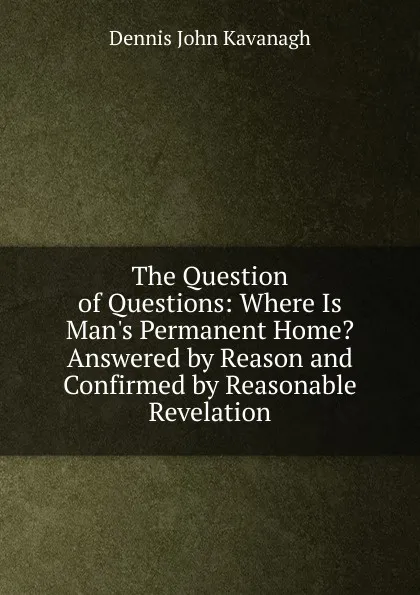 Обложка книги The Question of Questions: Where Is Man.s Permanent Home. Answered by Reason and Confirmed by Reasonable Revelation, Dennis John Kavanagh