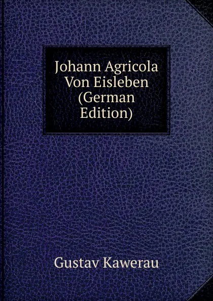 Обложка книги Johann Agricola Von Eisleben (German Edition), Gustav Kawerau