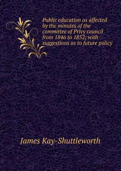 Обложка книги Public education as affected by the minutes of the committee of Privy council from 1846 to 1852; with suggestions as to future policy, James Kay-Shuttleworth