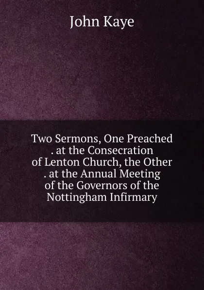 Обложка книги Two Sermons, One Preached . at the Consecration of Lenton Church, the Other . at the Annual Meeting of the Governors of the Nottingham Infirmary, John Kaye