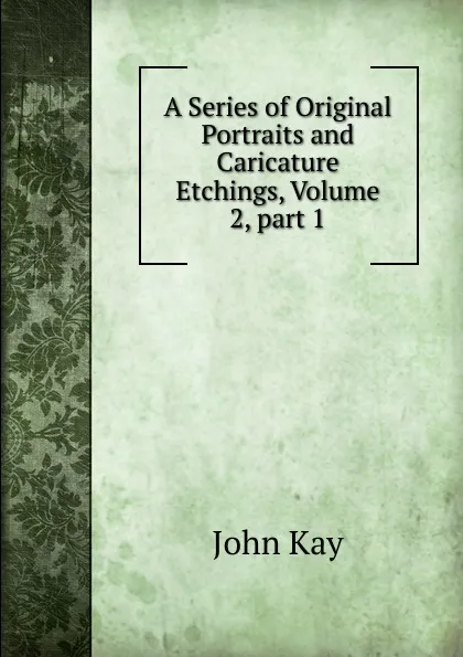 Обложка книги A Series of Original Portraits and Caricature Etchings, Volume 2,.part 1, John Kay