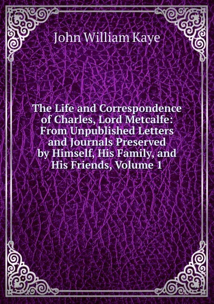 Обложка книги The Life and Correspondence of Charles, Lord Metcalfe: From Unpublished Letters and Journals Preserved by Himself, His Family, and His Friends, Volume 1, Kaye John William