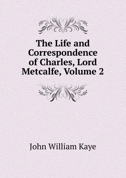 Обложка книги The Life and Correspondence of Charles, Lord Metcalfe, Volume 2, Kaye John William