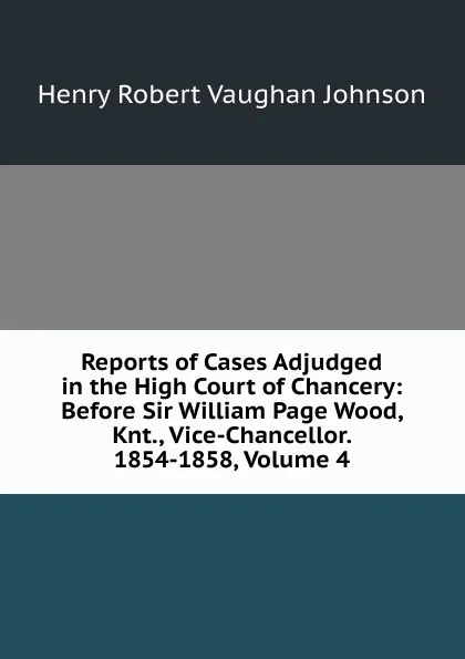 Обложка книги Reports of Cases Adjudged in the High Court of Chancery: Before Sir William Page Wood, Knt., Vice-Chancellor. 1854-1858, Volume 4, Henry Robert Vaughan Johnson