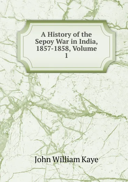 Обложка книги A History of the Sepoy War in India, 1857-1858, Volume 1, Kaye John William