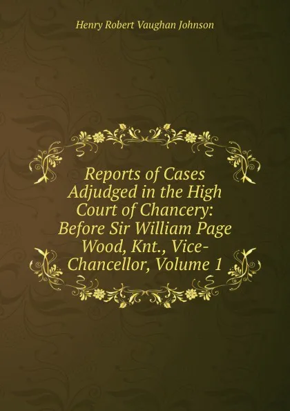 Обложка книги Reports of Cases Adjudged in the High Court of Chancery: Before Sir William Page Wood, Knt., Vice-Chancellor, Volume 1, Henry Robert Vaughan Johnson