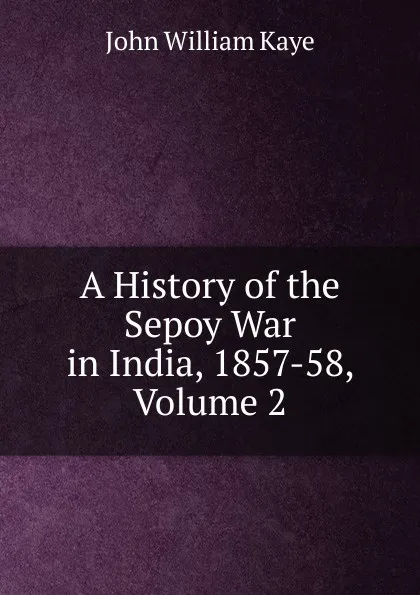 Обложка книги A History of the Sepoy War in India, 1857-58, Volume 2, Kaye John William