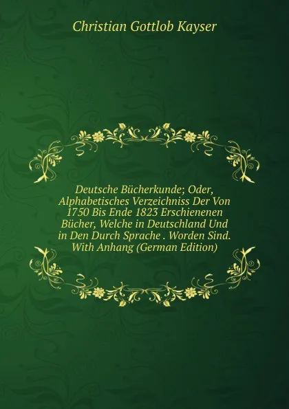 Обложка книги Deutsche Bucherkunde; Oder, Alphabetisches Verzeichniss Der Von 1750 Bis Ende 1823 Erschienenen Bucher, Welche in Deutschland Und in Den Durch Sprache . Worden Sind. With Anhang (German Edition), Christian Gottlob Kayser