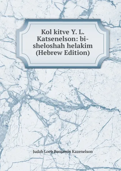 Обложка книги Kol kitve Y. L. Katsenelson: bi-sheloshah helakim (Hebrew Edition), Judah Loeb Benjamin Kazenelson