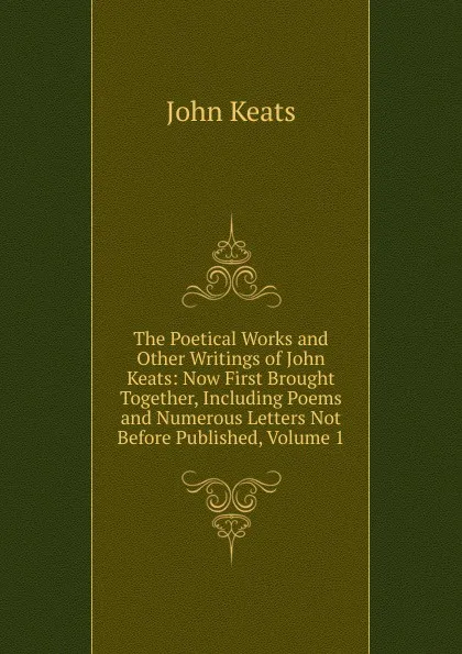 Обложка книги The Poetical Works and Other Writings of John Keats: Now First Brought Together, Including Poems and Numerous Letters Not Before Published, Volume 1, Keats John