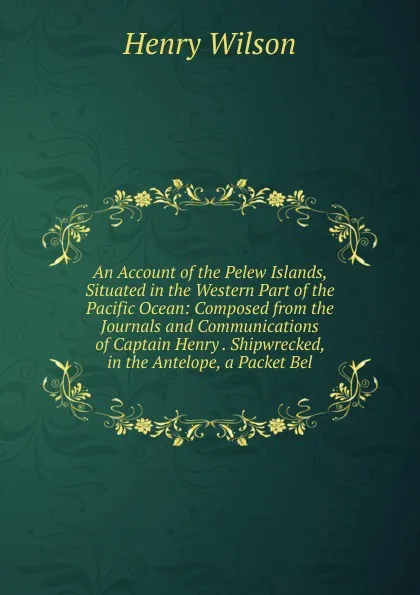 Обложка книги An Account of the Pelew Islands, Situated in the Western Part of the Pacific Ocean: Composed from the Journals and Communications of Captain Henry . Shipwrecked, in the Antelope, a Packet Bel, Henry Wilson