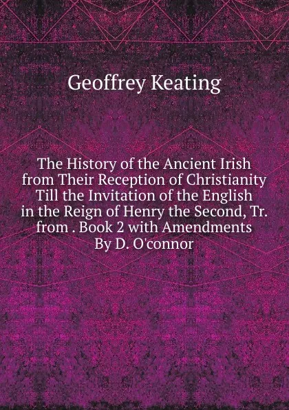 Обложка книги The History of the Ancient Irish from Their Reception of Christianity Till the Invitation of the English in the Reign of Henry the Second, Tr. from . Book 2 with Amendments By D. O.connor., Geoffrey Keating