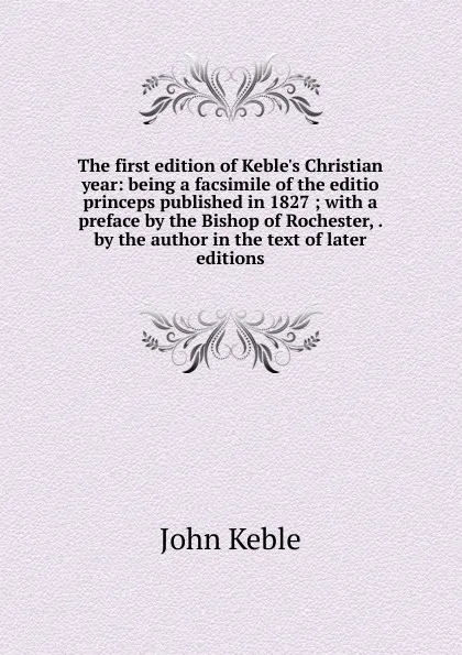 Обложка книги The first edition of Keble.s Christian year: being a facsimile of the editio princeps published in 1827 ; with a preface by the Bishop of Rochester, . by the author in the text of later editions, John Keble