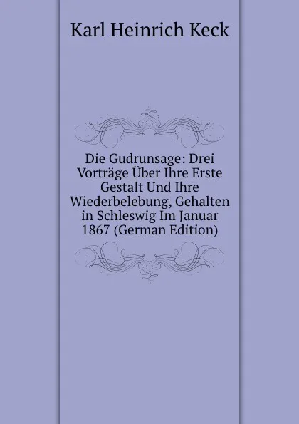 Обложка книги Die Gudrunsage: Drei Vortrage Uber Ihre Erste Gestalt Und Ihre Wiederbelebung, Gehalten in Schleswig Im Januar 1867 (German Edition), Karl Heinrich Keck