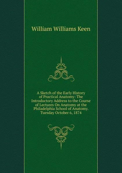 Обложка книги A Sketch of the Early History of Practical Anatomy: The Introductory Address to the Course of Lectures On Anatomy at the Philadelphia School of Anatomy. Tuesday October 6, 1874, William Williams Keen