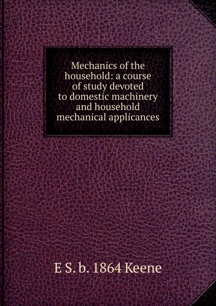 Обложка книги Mechanics of the household: a course of study devoted to domestic machinery and household mechanical applicances, E S. b. 1864 Keene