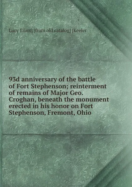 Обложка книги 93d anniversary of the battle of Fort Stephenson; reinterment of remains of Major Geo. Croghan, beneath the monument erected in his honor on Fort Stephenson, Fremont, Ohio, Lucy Elliot] [from old catalog] [Keeler