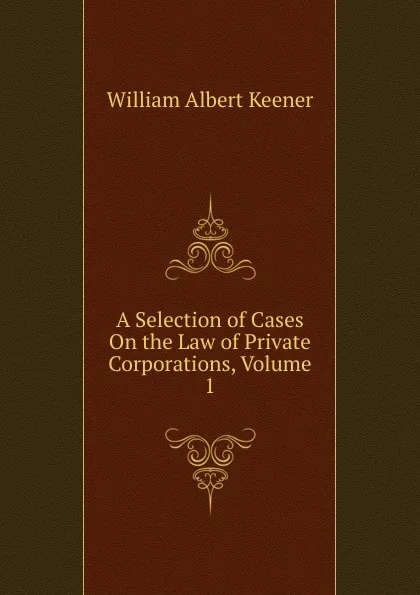 Обложка книги A Selection of Cases On the Law of Private Corporations, Volume 1, William Albert Keener