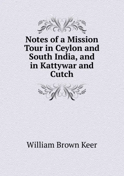 Обложка книги Notes of a Mission Tour in Ceylon and South India, and in Kattywar and Cutch, William Brown Keer