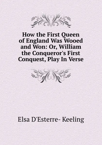 Обложка книги How the First Queen of England Was Wooed and Won: Or, William the Conqueror.s First Conquest, Play In Verse., Elsa D'Esterre- Keeling