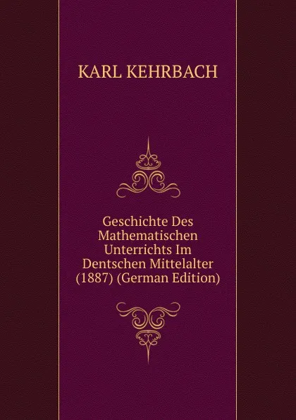 Обложка книги Geschichte Des Mathematischen Unterrichts Im Dentschen Mittelalter (1887) (German Edition), Karl Kehrbach