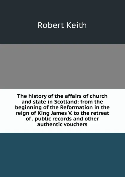 Обложка книги The history of the affairs of church and state in Scotland: from the beginning of the Reformation in the reign of King James V. to the retreat of . public records and other authentic vouchers, Robert Keith