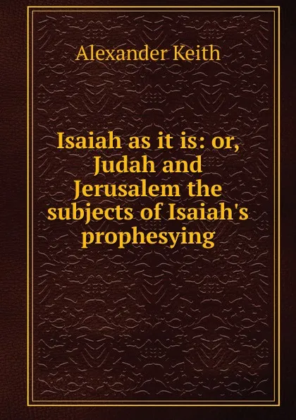 Обложка книги Isaiah as it is: or, Judah and Jerusalem the subjects of Isaiah.s prophesying, Alexander Keith