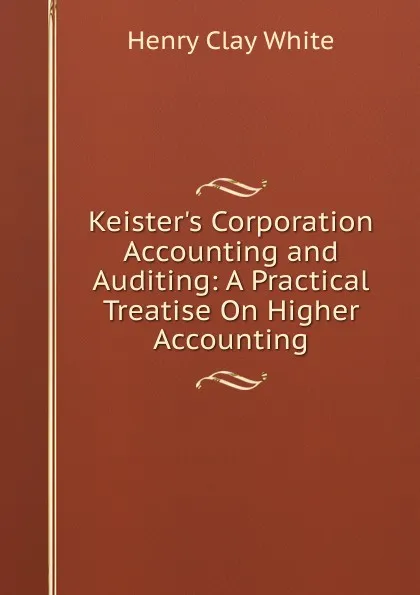 Обложка книги Keister.s Corporation Accounting and Auditing: A Practical Treatise On Higher Accounting, Henry Clay White