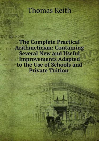 Обложка книги The Complete Practical Arithmetician: Containing Several New and Useful Improvements Adapted to the Use of Schools and Private Tuition ., Thomas Keith