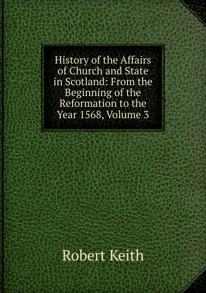 Обложка книги History of the Affairs of Church and State in Scotland: From the Beginning of the Reformation to the Year 1568, Volume 3, Robert Keith