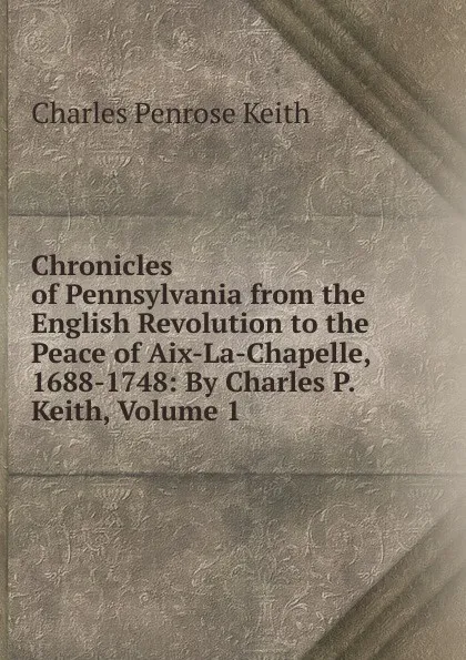Обложка книги Chronicles of Pennsylvania from the English Revolution to the Peace of Aix-La-Chapelle, 1688-1748: By Charles P. Keith, Volume 1, Charles Penrose Keith