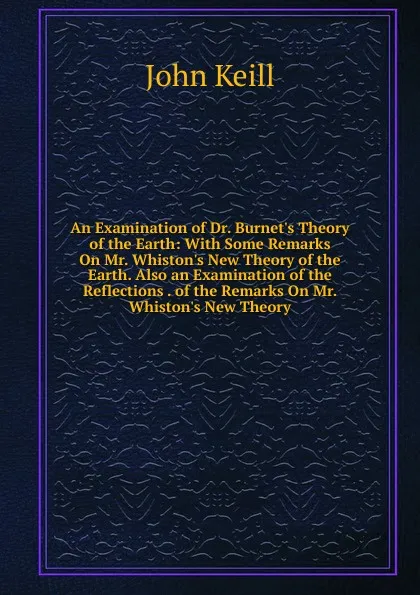 Обложка книги An Examination of Dr. Burnet.s Theory of the Earth: With Some Remarks On Mr. Whiston.s New Theory of the Earth. Also an Examination of the Reflections . of the Remarks On Mr. Whiston.s New Theory, John Keill