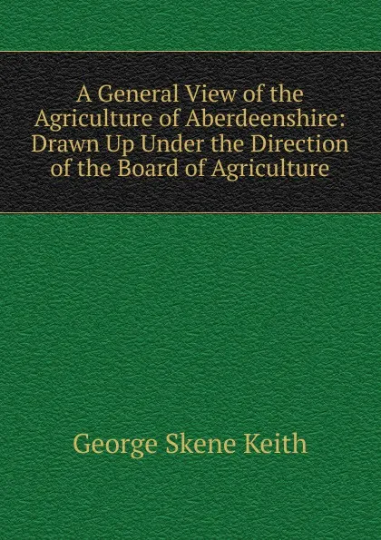 Обложка книги A General View of the Agriculture of Aberdeenshire: Drawn Up Under the Direction of the Board of Agriculture, George Skene Keith