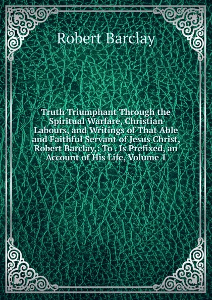 Обложка книги Truth Triumphant Through the Spiritual Warfare, Christian Labours, and Writings of That Able and Faithful Servant of Jesus Christ, Robert Barclay,: To . Is Prefixed, an Account of His Life, Volume 1, Robert Barclay