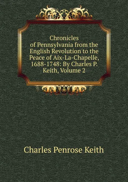 Обложка книги Chronicles of Pennsylvania from the English Revolution to the Peace of Aix-La-Chapelle, 1688-1748: By Charles P. Keith, Volume 2, Charles Penrose Keith