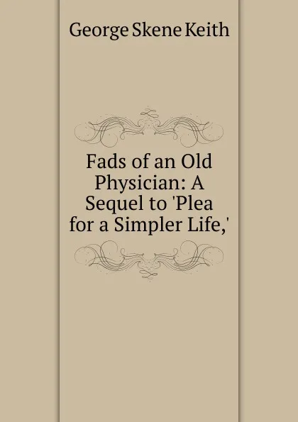 Обложка книги Fads of an Old Physician: A Sequel to .Plea for a Simpler Life,., George Skene Keith