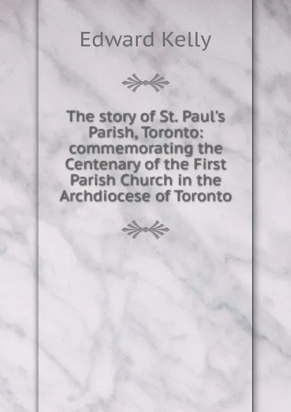 Обложка книги The story of St. Paul.s Parish, Toronto: commemorating the Centenary of the First Parish Church in the Archdiocese of Toronto, Edward Kelly