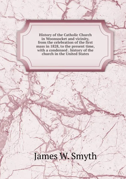 Обложка книги History of the Catholic Church in Woonsocket and vicinity, from the celebration of the first mass in 1828, to the present time, with a condensed . history of the church in the United States, James W. Smyth