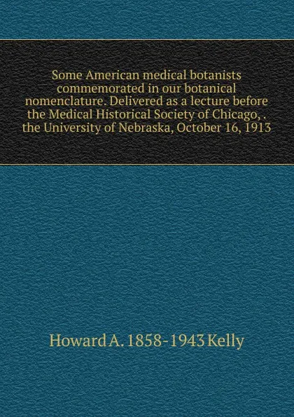 Обложка книги Some American medical botanists commemorated in our botanical nomenclature. Delivered as a lecture before the Medical Historical Society of Chicago, . the University of Nebraska, October 16, 1913, Howard A. 1858-1943 Kelly