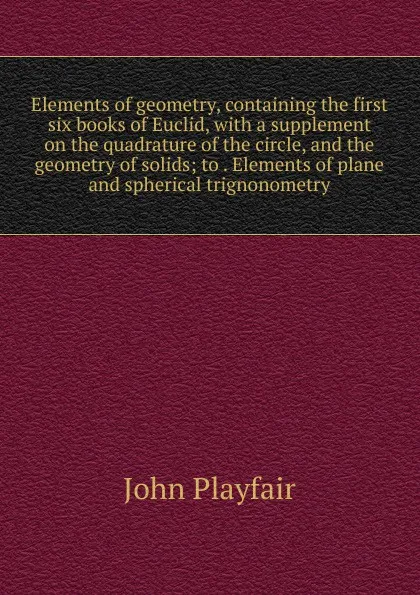 Обложка книги Elements of geometry, containing the first six books of Euclid, with a supplement on the quadrature of the circle, and the geometry of solids; to . Elements of plane and spherical trignonometry, John Playfair