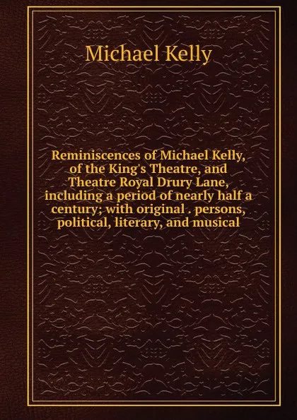 Обложка книги Reminiscences of Michael Kelly, of the King.s Theatre, and Theatre Royal Drury Lane, including a period of nearly half a century; with original . persons, political, literary, and musical, Michael Kelly