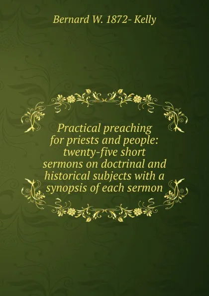 Обложка книги Practical preaching for priests and people: twenty-five short sermons on doctrinal and historical subjects with a synopsis of each sermon, Bernard W. 1872- Kelly